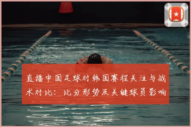直播中国足球对韩国赛程关注与战术对比：比分形势及关键球员影响
