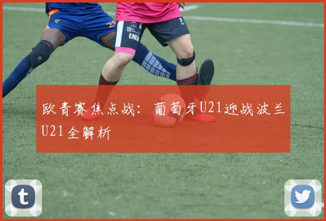 欧青赛焦点战：葡萄牙U21迎战波兰U21全解析