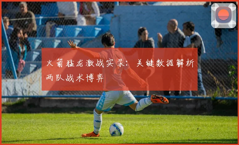 火箭猛龙激战实录：关键数据解析两队战术博弈