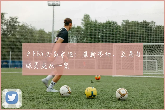 年NBA交易市场：最新签约、交易与球员变动一览