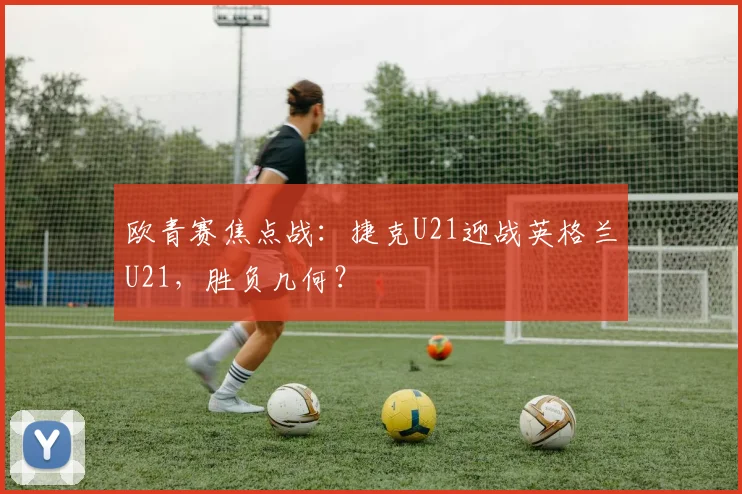 欧青赛焦点战：捷克U21迎战英格兰U21，胜负几何？