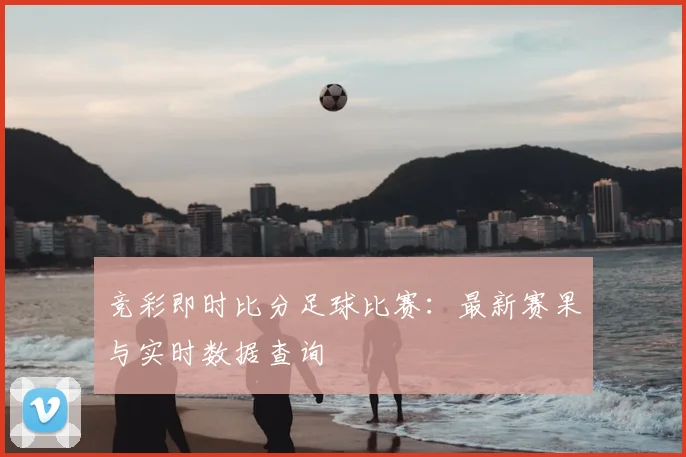竞彩即时比分足球比赛：最新赛果与实时数据查询