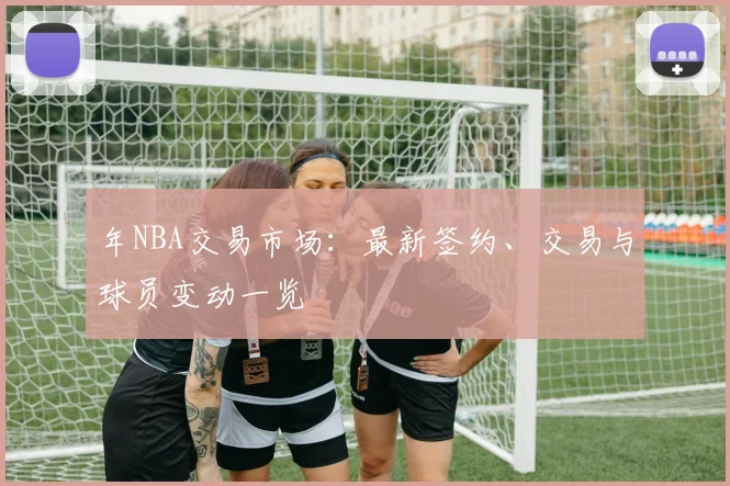 年NBA交易市场：最新签约、交易与球员变动一览