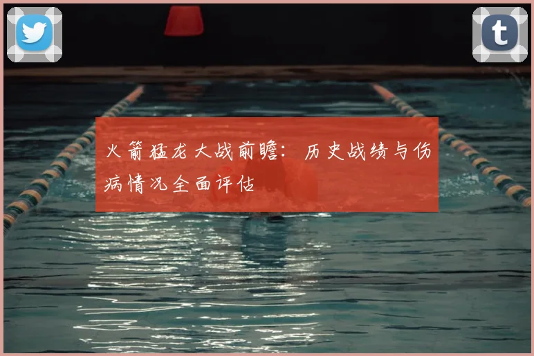 火箭猛龙大战前瞻：历史战绩与伤病情况全面评估