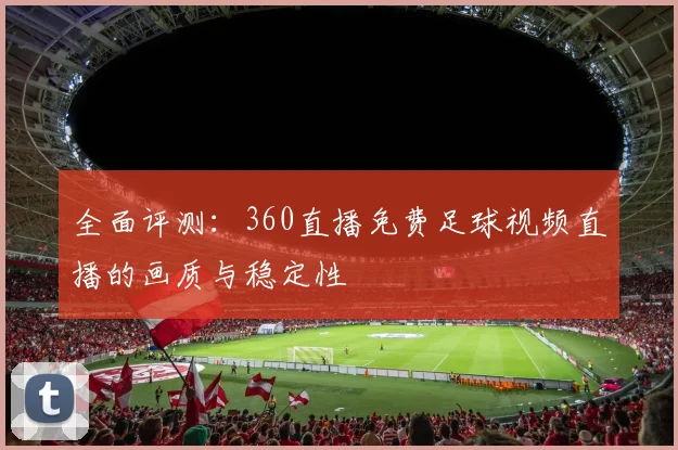 全面评测：360直播免费足球视频直播的画质与稳定性