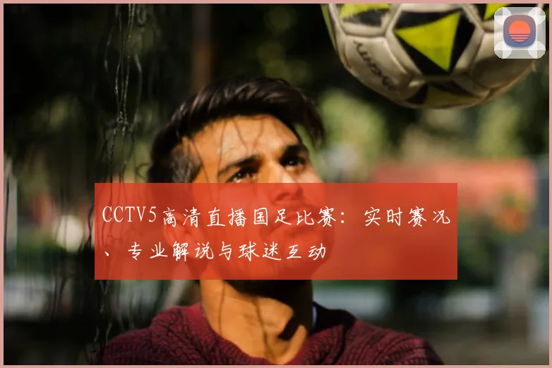 CCTV5高清直播国足比赛：实时赛况、专业解说与球迷互动