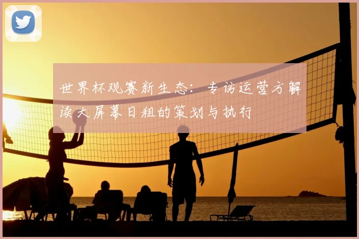 世界杯观赛新生态：专访运营方解读大屏幕日租的策划与执行