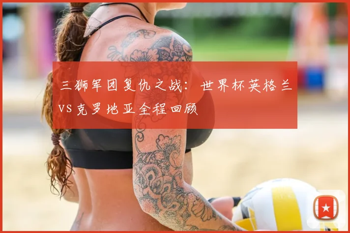 三狮军团复仇之战：世界杯英格兰vs克罗地亚全程回顾