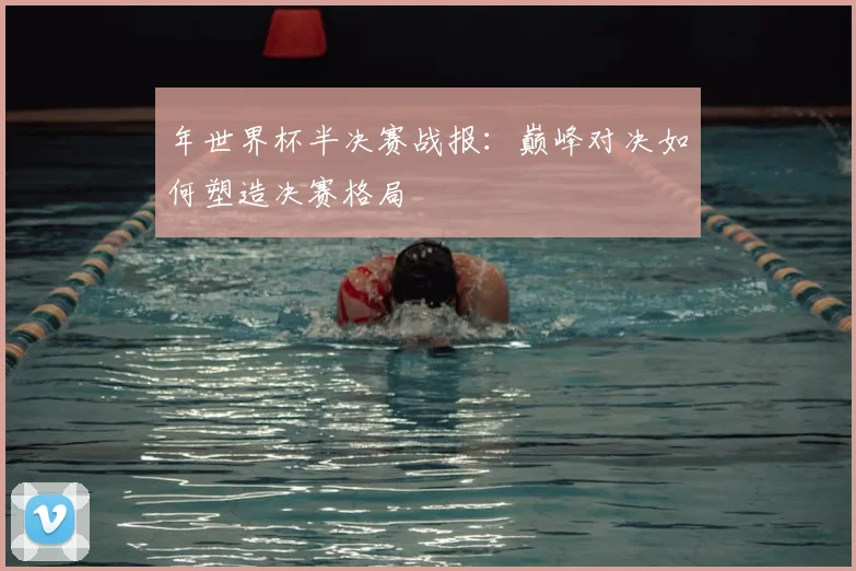 年世界杯半决赛战报：巅峰对决如何塑造决赛格局