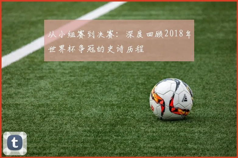 从小组赛到决赛：深度回顾2018年世界杯争冠的史诗历程