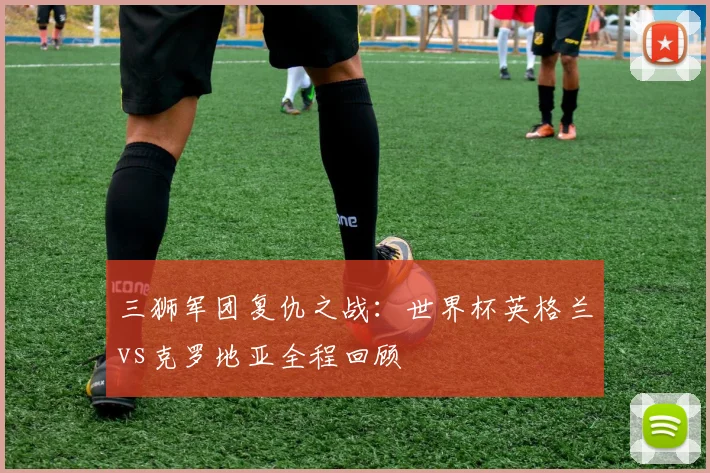 三狮军团复仇之战：世界杯英格兰vs克罗地亚全程回顾