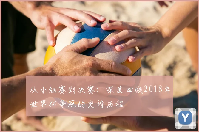从小组赛到决赛：深度回顾2018年世界杯争冠的史诗历程