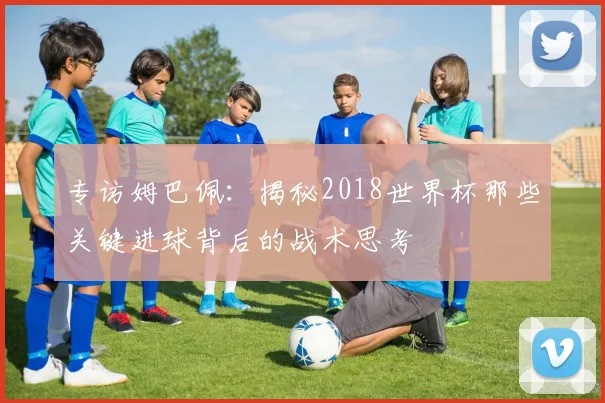 专访姆巴佩：揭秘2018世界杯那些关键进球背后的战术思考