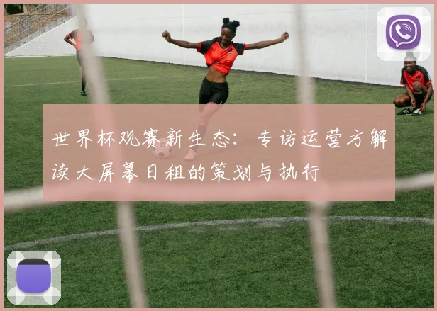 世界杯观赛新生态：专访运营方解读大屏幕日租的策划与执行